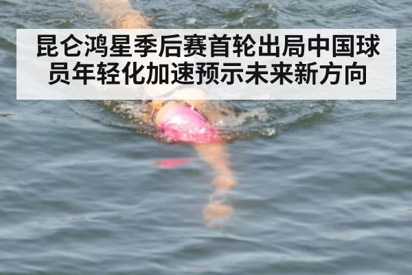 昆仑鸿星季后赛首轮出局中国球员年轻化加速预示未来新方向