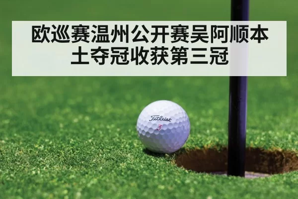 欧巡赛温州公开赛吴阿顺本土夺冠收获第三冠