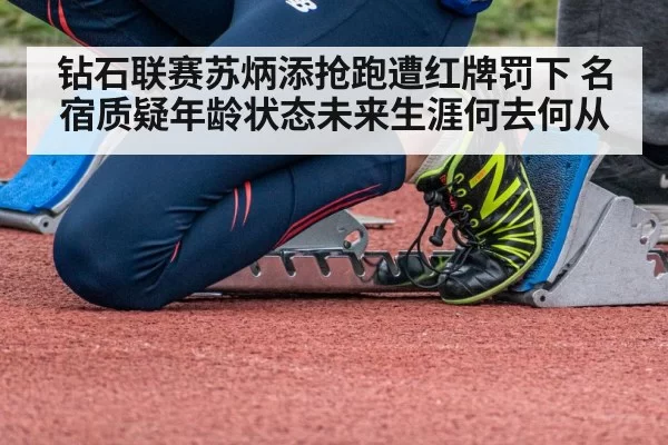钻石联赛苏炳添抢跑遭红牌罚下 名宿质疑年龄状态未来生涯何去何从